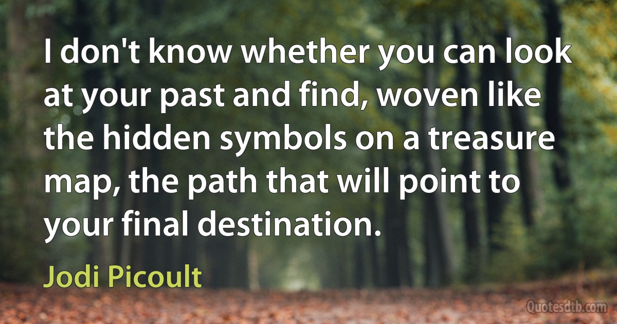 I don't know whether you can look at your past and find, woven like the hidden symbols on a treasure map, the path that will point to your final destination. (Jodi Picoult)