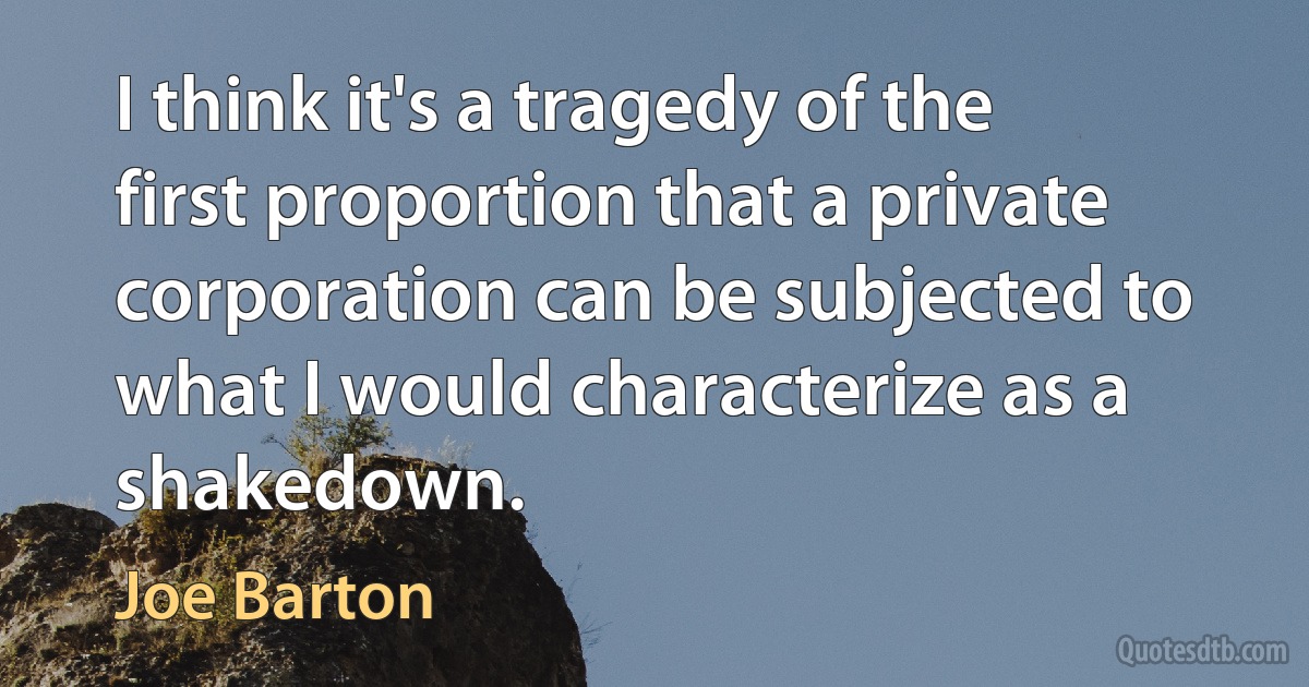 I think it's a tragedy of the first proportion that a private corporation can be subjected to what I would characterize as a shakedown. (Joe Barton)