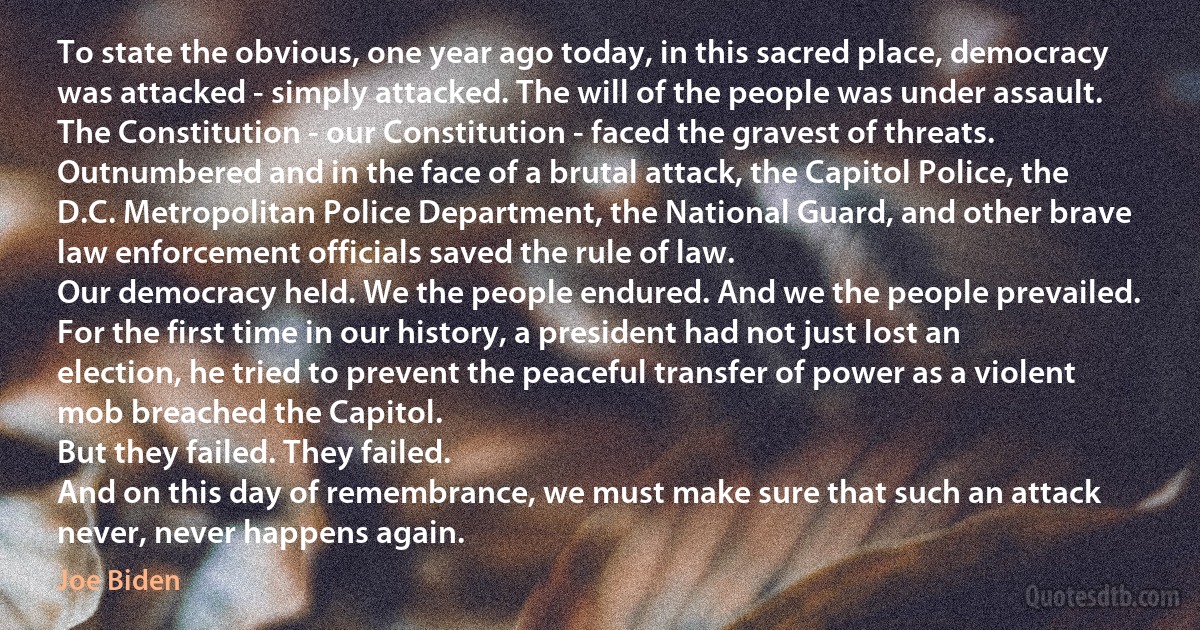 To state the obvious, one year ago today, in this sacred place, democracy was attacked - simply attacked. The will of the people was under assault. The Constitution - our Constitution - faced the gravest of threats.
Outnumbered and in the face of a brutal attack, the Capitol Police, the D.C. Metropolitan Police Department, the National Guard, and other brave law enforcement officials saved the rule of law.
Our democracy held. We the people endured. And we the people prevailed.
For the first time in our history, a president had not just lost an election, he tried to prevent the peaceful transfer of power as a violent mob breached the Capitol.
But they failed. They failed.
And on this day of remembrance, we must make sure that such an attack never, never happens again. (Joe Biden)