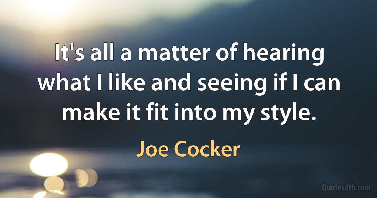 It's all a matter of hearing what I like and seeing if I can make it fit into my style. (Joe Cocker)