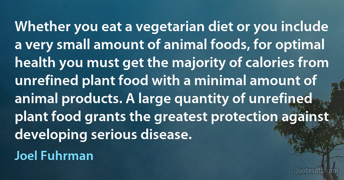 Whether you eat a vegetarian diet or you include a very small amount of animal foods, for optimal health you must get the majority of calories from unrefined plant food with a minimal amount of animal products. A large quantity of unrefined plant food grants the greatest protection against developing serious disease. (Joel Fuhrman)