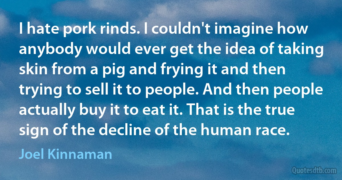 I hate pork rinds. I couldn't imagine how anybody would ever get the idea of taking skin from a pig and frying it and then trying to sell it to people. And then people actually buy it to eat it. That is the true sign of the decline of the human race. (Joel Kinnaman)