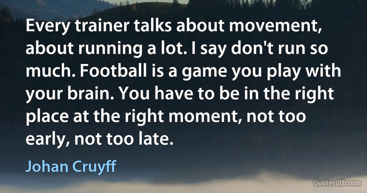 Every trainer talks about movement, about running a lot. I say don't run so much. Football is a game you play with your brain. You have to be in the right place at the right moment, not too early, not too late. (Johan Cruyff)