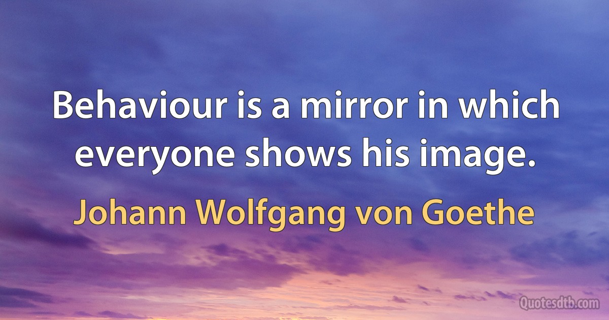 Behaviour is a mirror in which everyone shows his image. (Johann Wolfgang von Goethe)