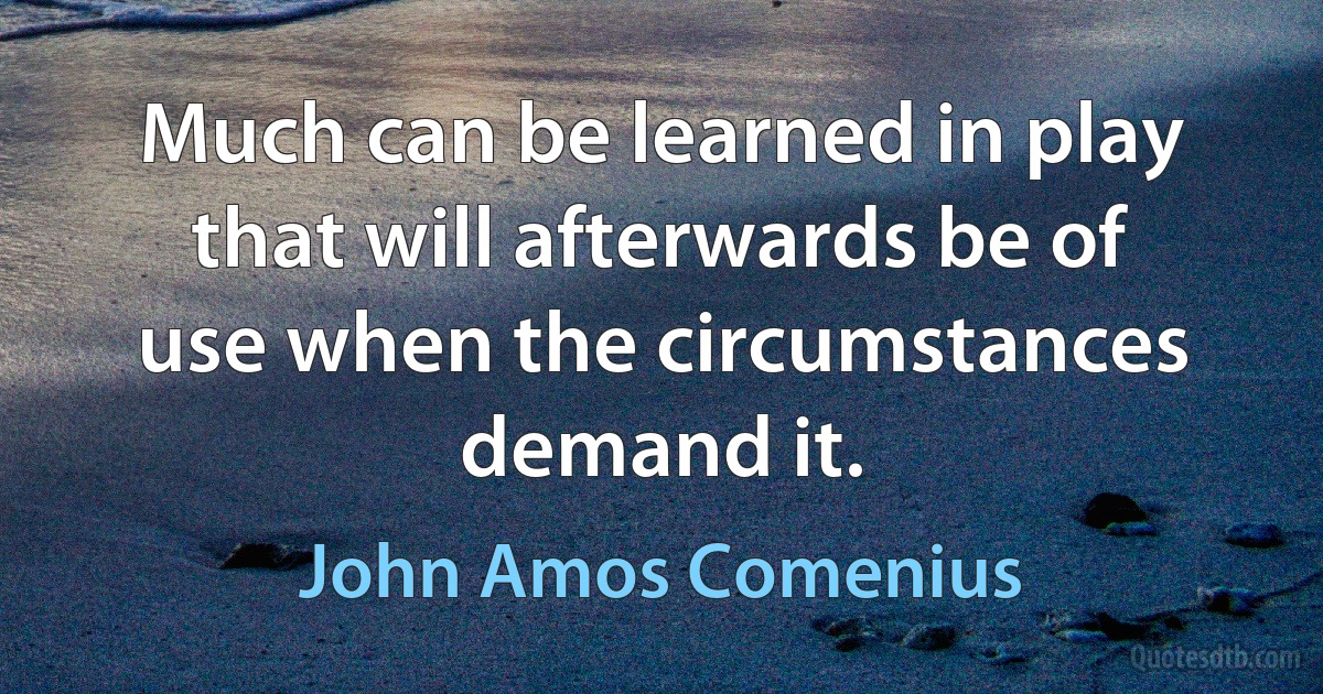 Much can be learned in play that will afterwards be of use when the circumstances demand it. (John Amos Comenius)