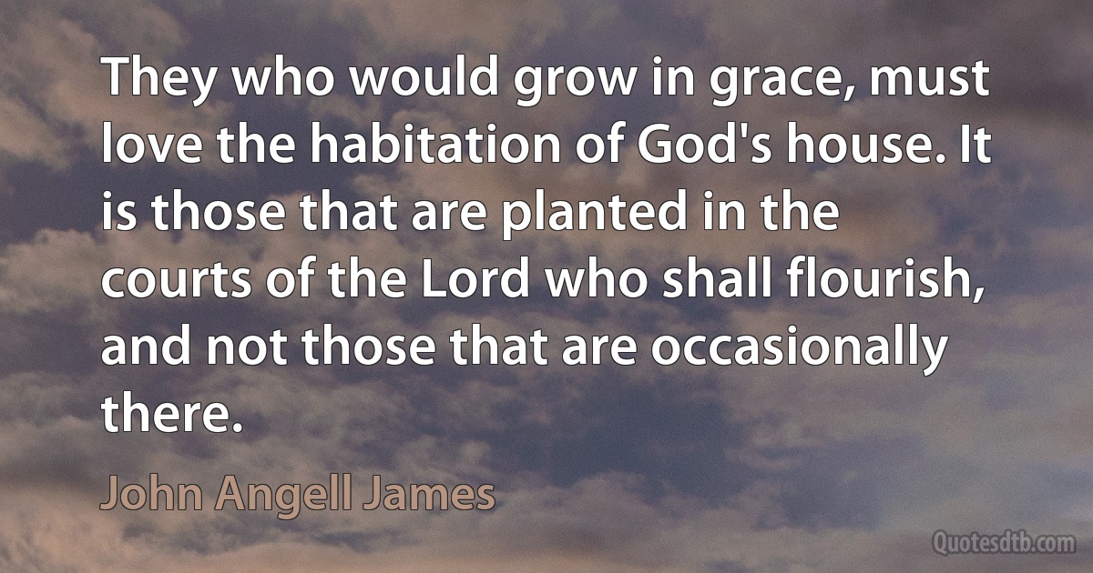 They who would grow in grace, must love the habitation of God's house. It is those that are planted in the courts of the Lord who shall flourish, and not those that are occasionally there. (John Angell James)