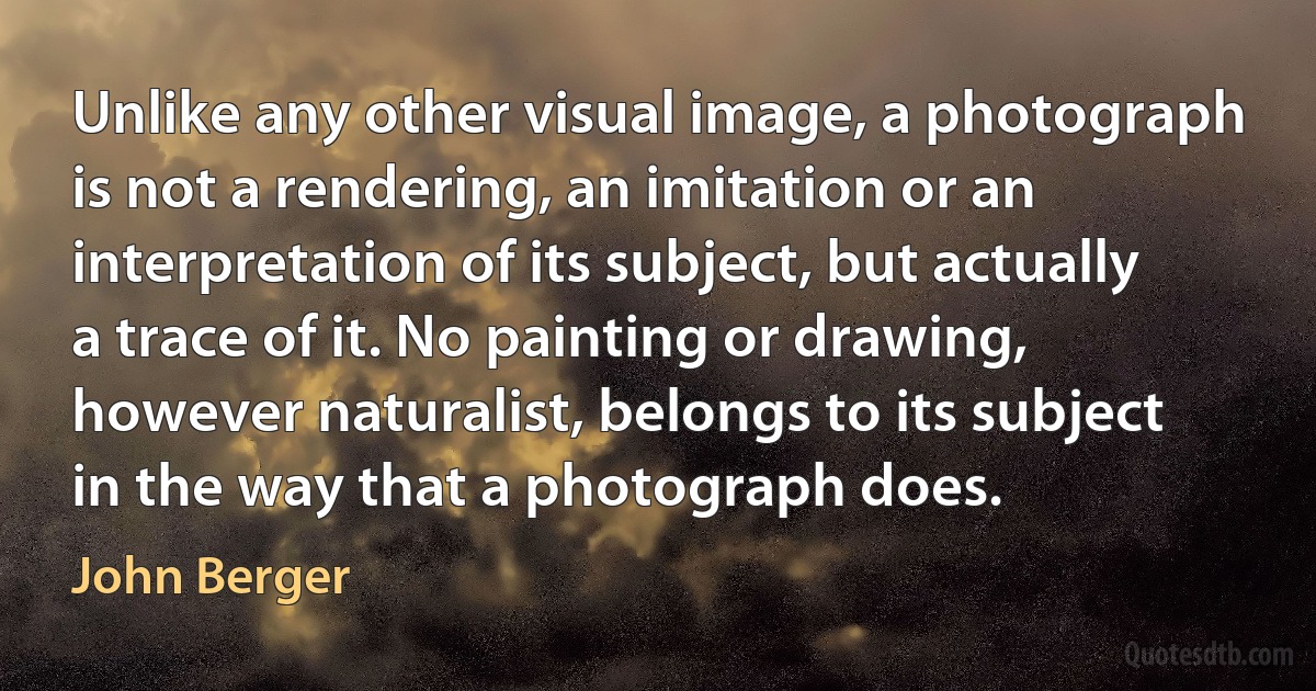 Unlike any other visual image, a photograph is not a rendering, an imitation or an interpretation of its subject, but actually a trace of it. No painting or drawing, however naturalist, belongs to its subject in the way that a photograph does. (John Berger)