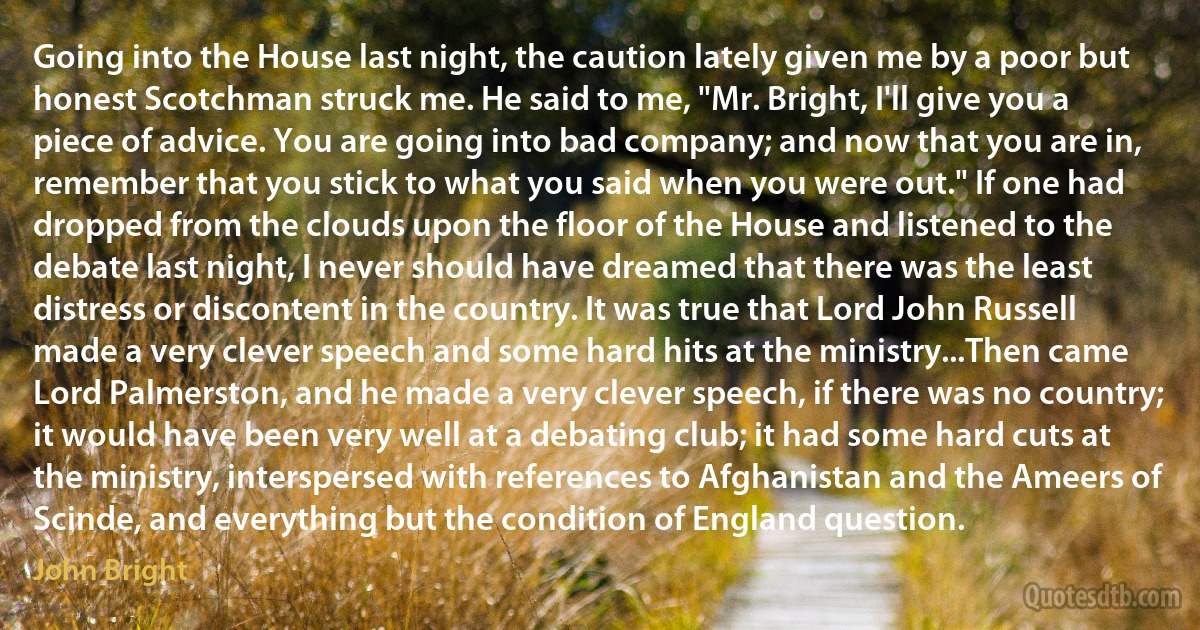 Going into the House last night, the caution lately given me by a poor but honest Scotchman struck me. He said to me, "Mr. Bright, I'll give you a piece of advice. You are going into bad company; and now that you are in, remember that you stick to what you said when you were out." If one had dropped from the clouds upon the floor of the House and listened to the debate last night, I never should have dreamed that there was the least distress or discontent in the country. It was true that Lord John Russell made a very clever speech and some hard hits at the ministry...Then came Lord Palmerston, and he made a very clever speech, if there was no country; it would have been very well at a debating club; it had some hard cuts at the ministry, interspersed with references to Afghanistan and the Ameers of Scinde, and everything but the condition of England question. (John Bright)