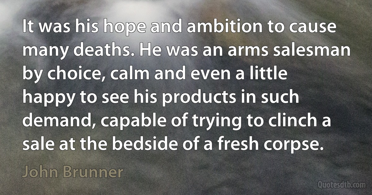 It was his hope and ambition to cause many deaths. He was an arms salesman by choice, calm and even a little happy to see his products in such demand, capable of trying to clinch a sale at the bedside of a fresh corpse. (John Brunner)