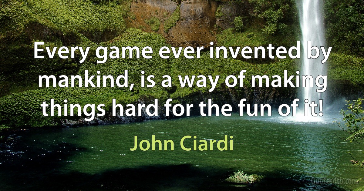 Every game ever invented by mankind, is a way of making things hard for the fun of it! (John Ciardi)