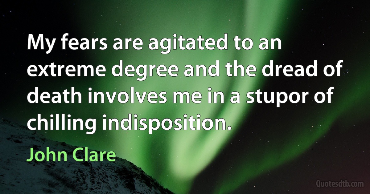 My fears are agitated to an extreme degree and the dread of death involves me in a stupor of chilling indisposition. (John Clare)