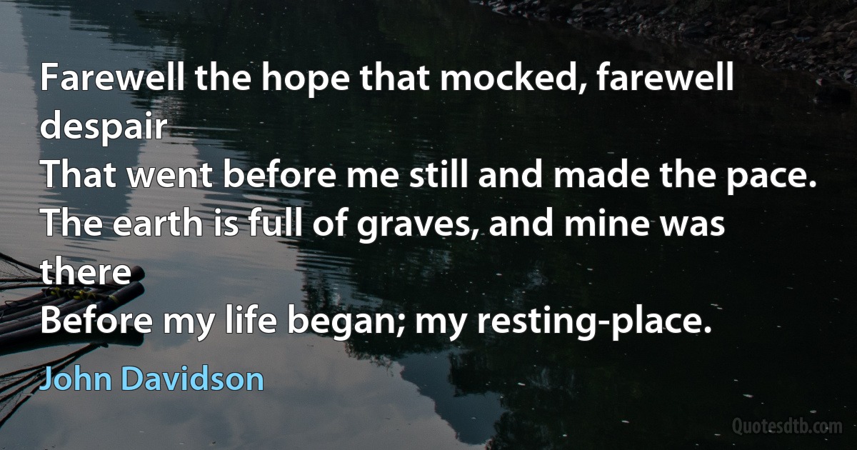 Farewell the hope that mocked, farewell despair
That went before me still and made the pace.
The earth is full of graves, and mine was there
Before my life began; my resting-place. (John Davidson)