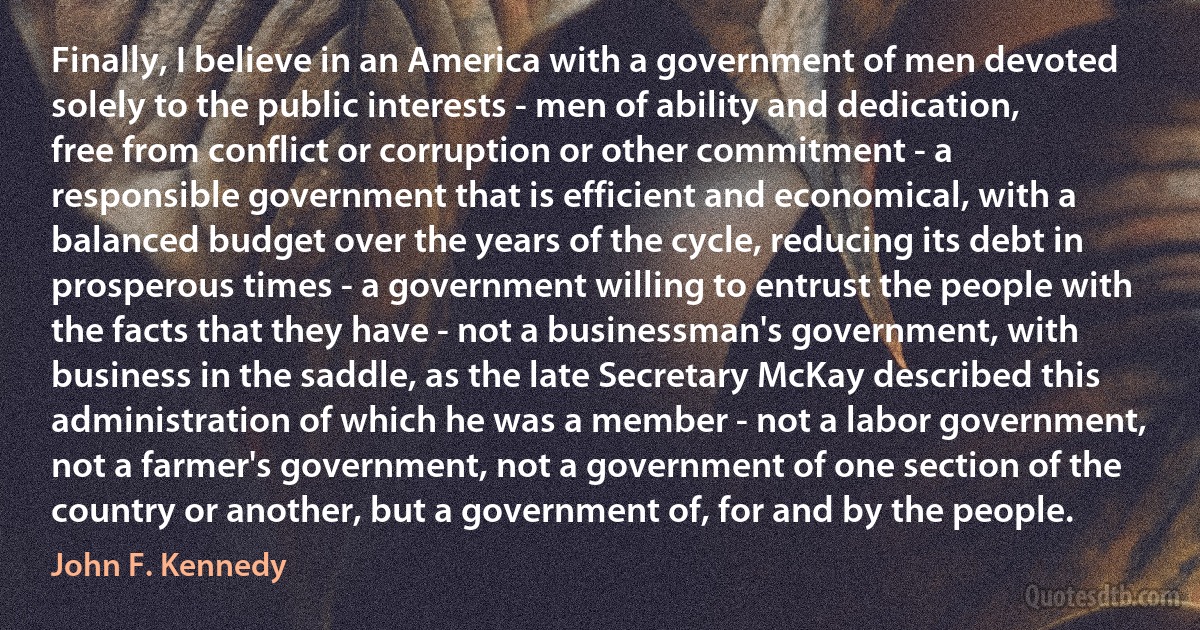 Finally, I believe in an America with a government of men devoted solely to the public interests - men of ability and dedication, free from conflict or corruption or other commitment - a responsible government that is efficient and economical, with a balanced budget over the years of the cycle, reducing its debt in prosperous times - a government willing to entrust the people with the facts that they have - not a businessman's government, with business in the saddle, as the late Secretary McKay described this administration of which he was a member - not a labor government, not a farmer's government, not a government of one section of the country or another, but a government of, for and by the people. (John F. Kennedy)