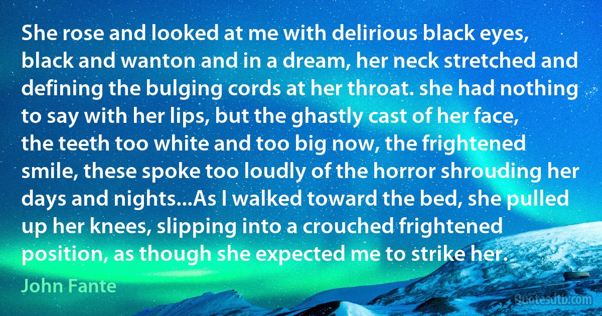 She rose and looked at me with delirious black eyes, black and wanton and in a dream, her neck stretched and defining the bulging cords at her throat. she had nothing to say with her lips, but the ghastly cast of her face, the teeth too white and too big now, the frightened smile, these spoke too loudly of the horror shrouding her days and nights...As I walked toward the bed, she pulled up her knees, slipping into a crouched frightened position, as though she expected me to strike her. (John Fante)