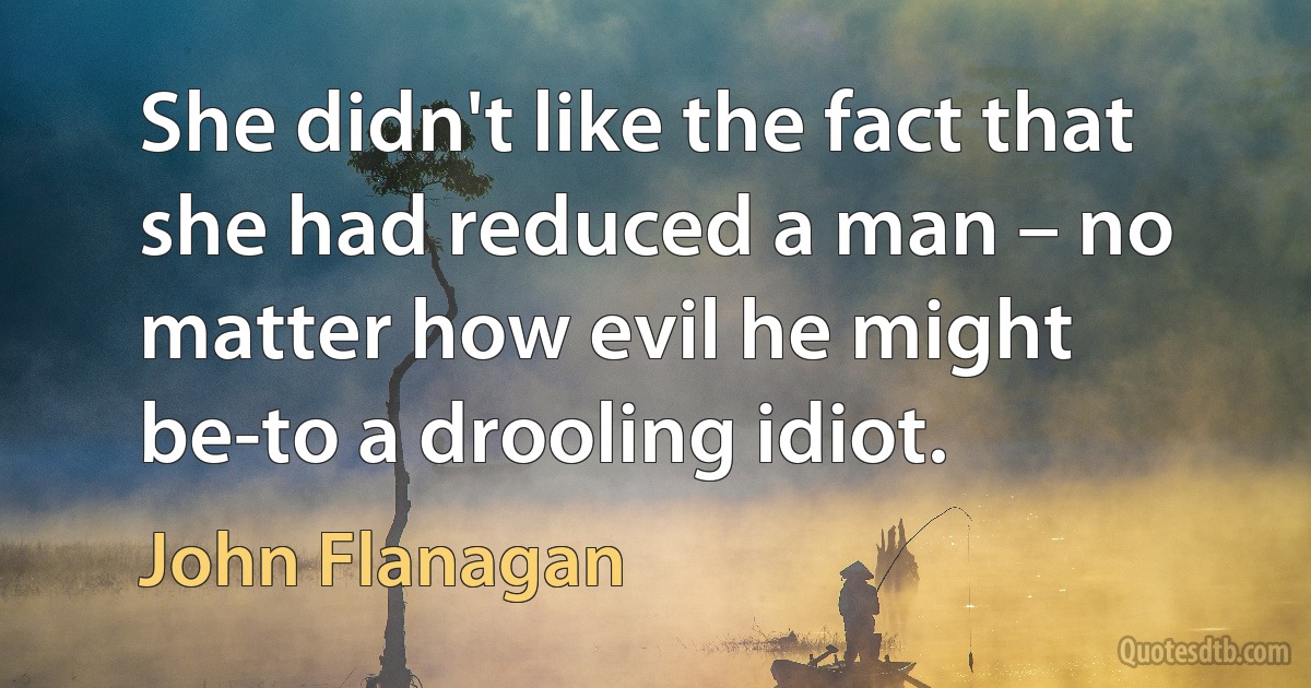 She didn't like the fact that she had reduced a man – no matter how evil he might be-to a drooling idiot. (John Flanagan)