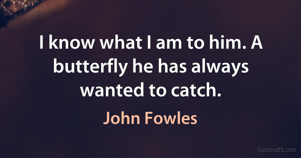 I know what I am to him. A butterfly he has always wanted to catch. (John Fowles)