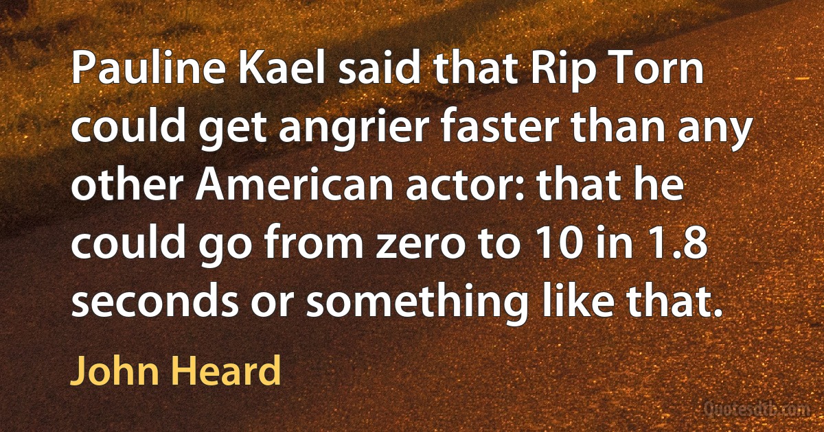 Pauline Kael said that Rip Torn could get angrier faster than any other American actor: that he could go from zero to 10 in 1.8 seconds or something like that. (John Heard)