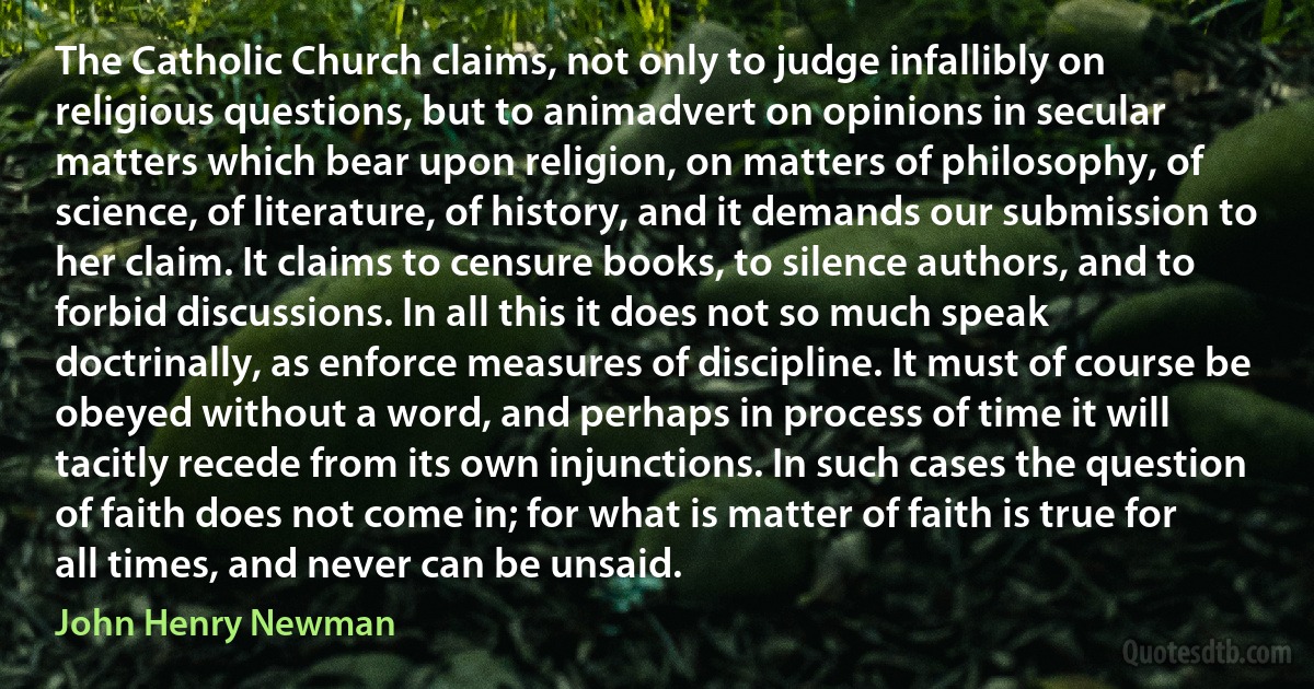 The Catholic Church claims, not only to judge infallibly on religious questions, but to animadvert on opinions in secular matters which bear upon religion, on matters of philosophy, of science, of literature, of history, and it demands our submission to her claim. It claims to censure books, to silence authors, and to forbid discussions. In all this it does not so much speak doctrinally, as enforce measures of discipline. It must of course be obeyed without a word, and perhaps in process of time it will tacitly recede from its own injunctions. In such cases the question of faith does not come in; for what is matter of faith is true for all times, and never can be unsaid. (John Henry Newman)