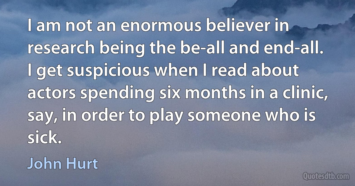 I am not an enormous believer in research being the be-all and end-all. I get suspicious when I read about actors spending six months in a clinic, say, in order to play someone who is sick. (John Hurt)