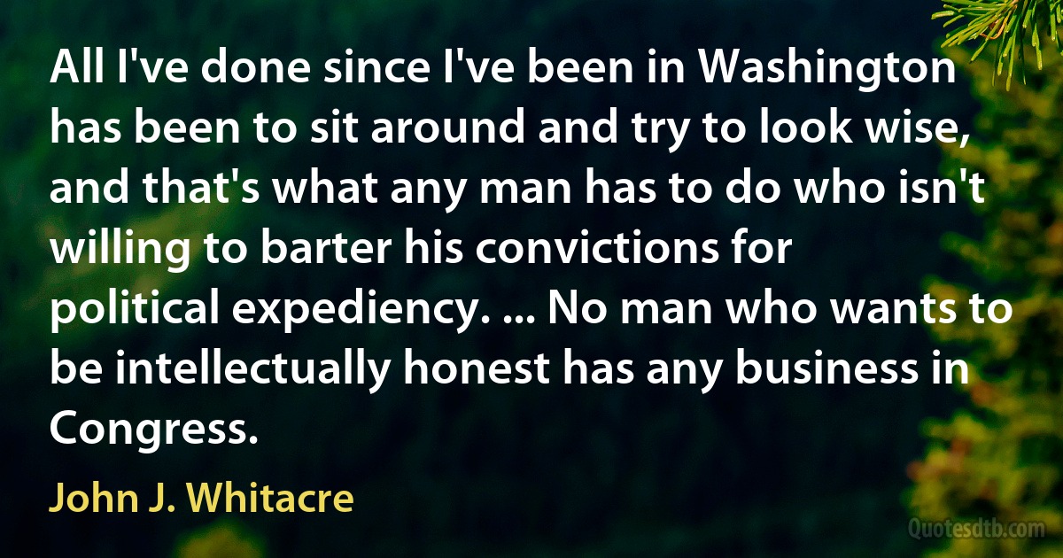 All I've done since I've been in Washington has been to sit around and try to look wise, and that's what any man has to do who isn't willing to barter his convictions for political expediency. ... No man who wants to be intellectually honest has any business in Congress. (John J. Whitacre)