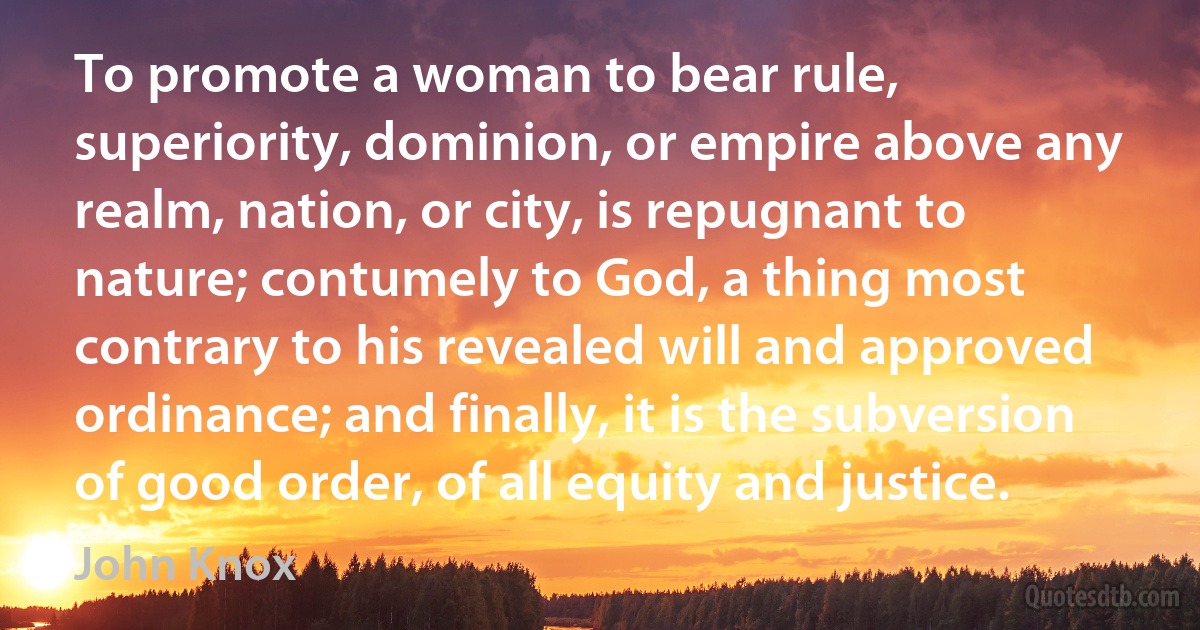 To promote a woman to bear rule, superiority, dominion, or empire above any realm, nation, or city, is repugnant to nature; contumely to God, a thing most contrary to his revealed will and approved ordinance; and finally, it is the subversion of good order, of all equity and justice. (John Knox)