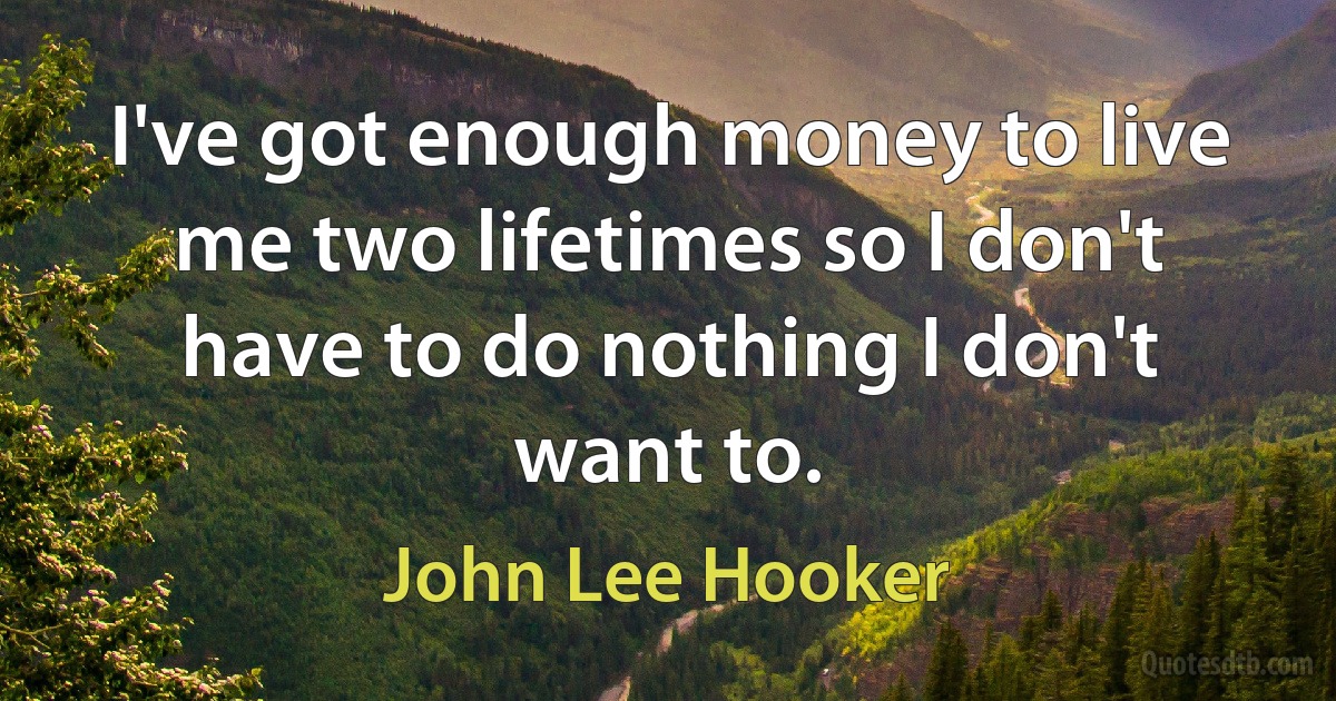 I've got enough money to live me two lifetimes so I don't have to do nothing I don't want to. (John Lee Hooker)