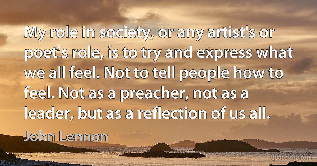 My role in society, or any artist's or poet's role, is to try and express what we all feel. Not to tell people how to feel. Not as a preacher, not as a leader, but as a reflection of us all. (John Lennon)