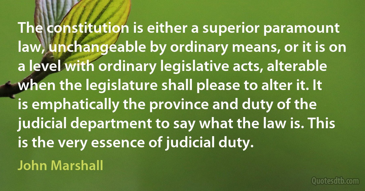 The constitution is either a superior paramount law, unchangeable by ordinary means, or it is on a level with ordinary legislative acts, alterable when the legislature shall please to alter it. It is emphatically the province and duty of the judicial department to say what the law is. This is the very essence of judicial duty. (John Marshall)