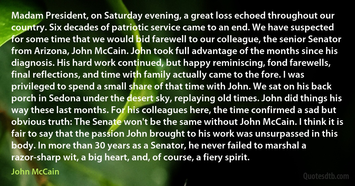 Madam President, on Saturday evening, a great loss echoed throughout our country. Six decades of patriotic service came to an end. We have suspected for some time that we would bid farewell to our colleague, the senior Senator from Arizona, John McCain. John took full advantage of the months since his diagnosis. His hard work continued, but happy reminiscing, fond farewells, final reflections, and time with family actually came to the fore. I was privileged to spend a small share of that time with John. We sat on his back porch in Sedona under the desert sky, replaying old times. John did things his way these last months. For his colleagues here, the time confirmed a sad but obvious truth: The Senate won't be the same without John McCain. I think it is fair to say that the passion John brought to his work was unsurpassed in this body. In more than 30 years as a Senator, he never failed to marshal a razor-sharp wit, a big heart, and, of course, a fiery spirit. (John McCain)