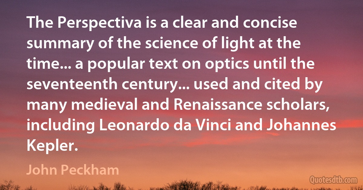 The Perspectiva is a clear and concise summary of the science of light at the time... a popular text on optics until the seventeenth century... used and cited by many medieval and Renaissance scholars, including Leonardo da Vinci and Johannes Kepler. (John Peckham)