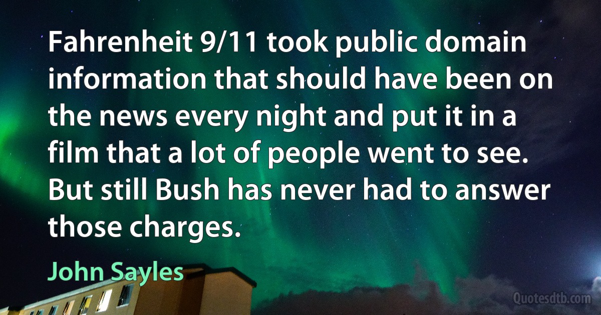 Fahrenheit 9/11 took public domain information that should have been on the news every night and put it in a film that a lot of people went to see. But still Bush has never had to answer those charges. (John Sayles)