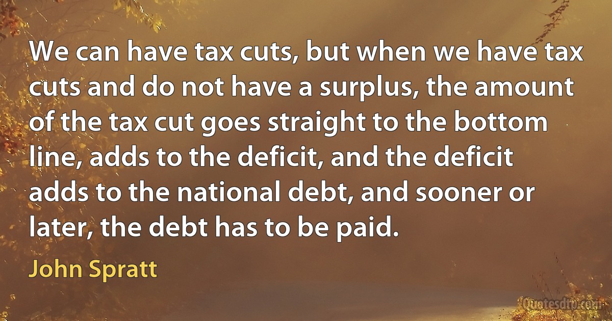 We can have tax cuts, but when we have tax cuts and do not have a surplus, the amount of the tax cut goes straight to the bottom line, adds to the deficit, and the deficit adds to the national debt, and sooner or later, the debt has to be paid. (John Spratt)