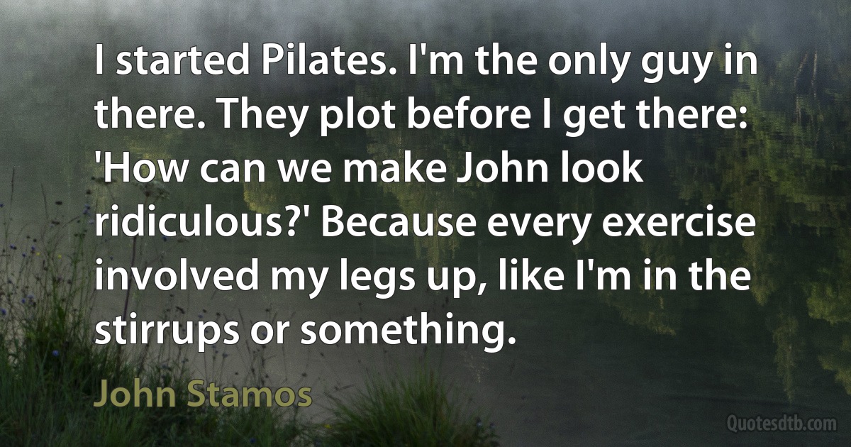 I started Pilates. I'm the only guy in there. They plot before I get there: 'How can we make John look ridiculous?' Because every exercise involved my legs up, like I'm in the stirrups or something. (John Stamos)