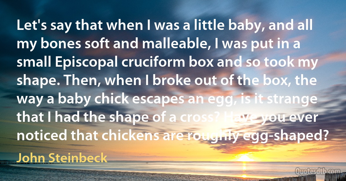 Let's say that when I was a little baby, and all my bones soft and malleable, I was put in a small Episcopal cruciform box and so took my shape. Then, when I broke out of the box, the way a baby chick escapes an egg, is it strange that I had the shape of a cross? Have you ever noticed that chickens are roughly egg-shaped? (John Steinbeck)