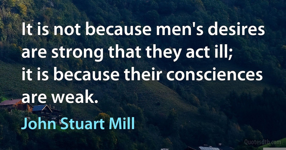 It is not because men's desires are strong that they act ill; it is because their consciences are weak. (John Stuart Mill)