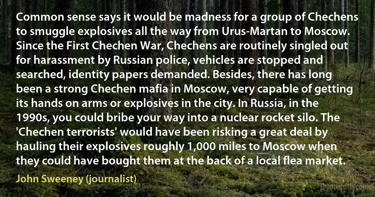 Common sense says it would be madness for a group of Chechens to smuggle explosives all the way from Urus-Martan to Moscow. Since the First Chechen War, Chechens are routinely singled out for harassment by Russian police, vehicles are stopped and searched, identity papers demanded. Besides, there has long been a strong Chechen mafia in Moscow, very capable of getting its hands on arms or explosives in the city. In Russia, in the 1990s, you could bribe your way into a nuclear rocket silo. The 'Chechen terrorists' would have been risking a great deal by hauling their explosives roughly 1,000 miles to Moscow when they could have bought them at the back of a local flea market. (John Sweeney (journalist))