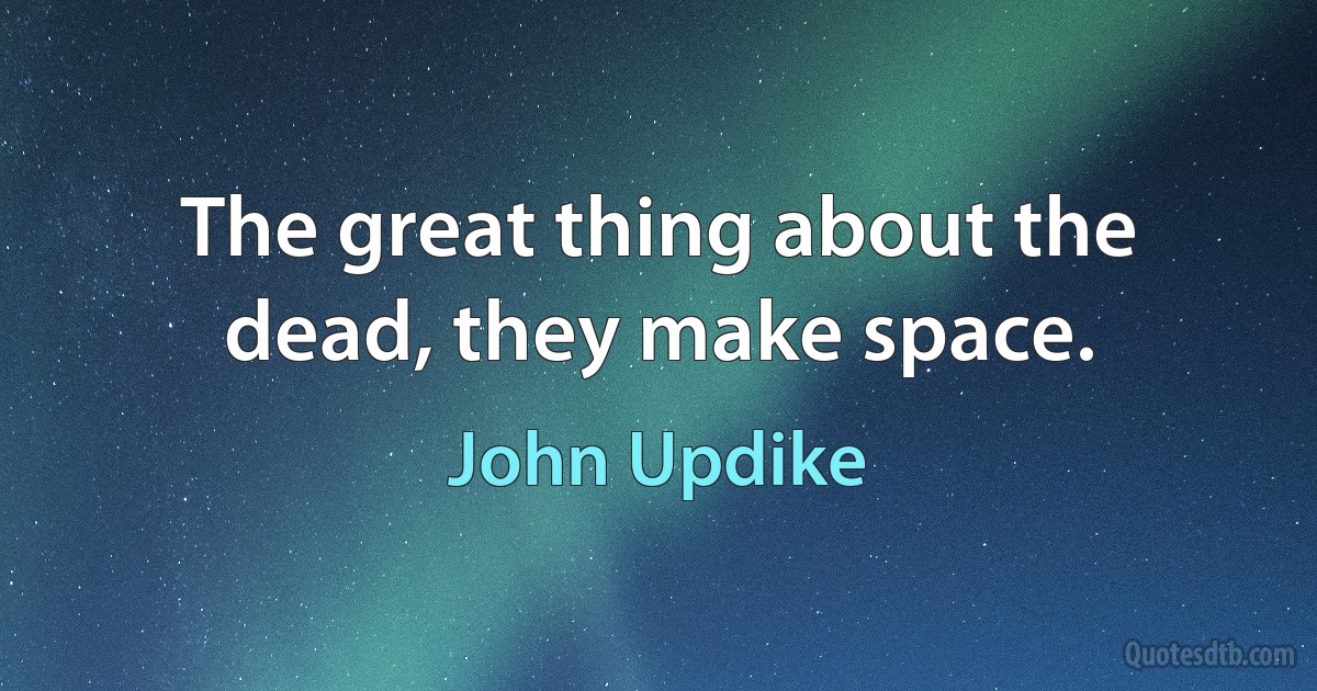 The great thing about the dead, they make space. (John Updike)