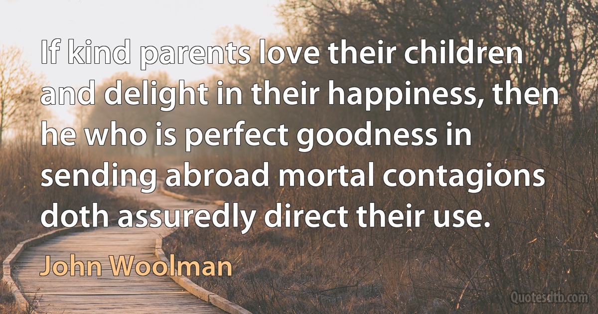 If kind parents love their children and delight in their happiness, then he who is perfect goodness in sending abroad mortal contagions doth assuredly direct their use. (John Woolman)