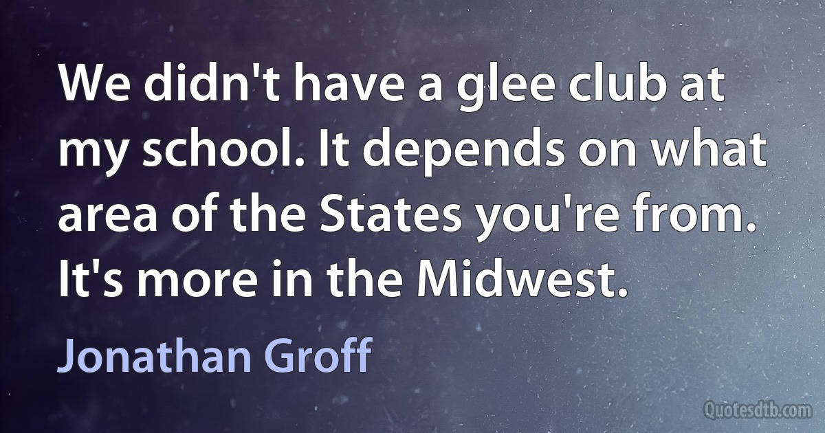 We didn't have a glee club at my school. It depends on what area of the States you're from. It's more in the Midwest. (Jonathan Groff)