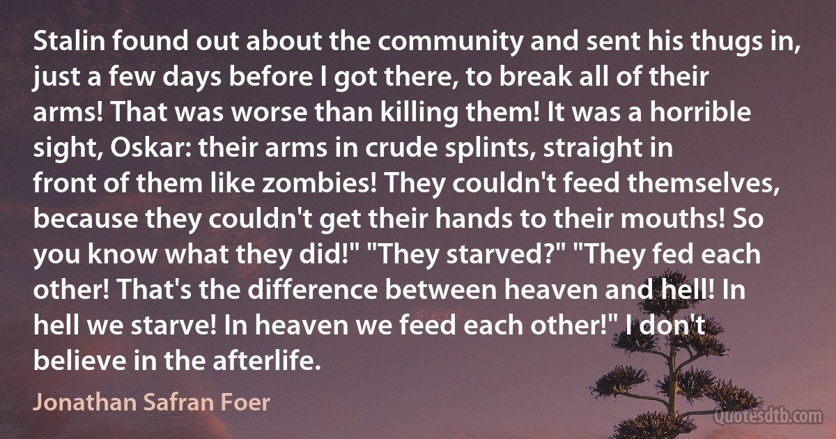 Stalin found out about the community and sent his thugs in, just a few days before I got there, to break all of their arms! That was worse than killing them! It was a horrible sight, Oskar: their arms in crude splints, straight in front of them like zombies! They couldn't feed themselves, because they couldn't get their hands to their mouths! So you know what they did!" "They starved?" "They fed each other! That's the difference between heaven and hell! In hell we starve! In heaven we feed each other!" I don't believe in the afterlife. (Jonathan Safran Foer)
