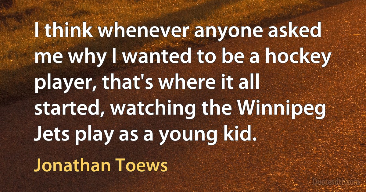 I think whenever anyone asked me why I wanted to be a hockey player, that's where it all started, watching the Winnipeg Jets play as a young kid. (Jonathan Toews)