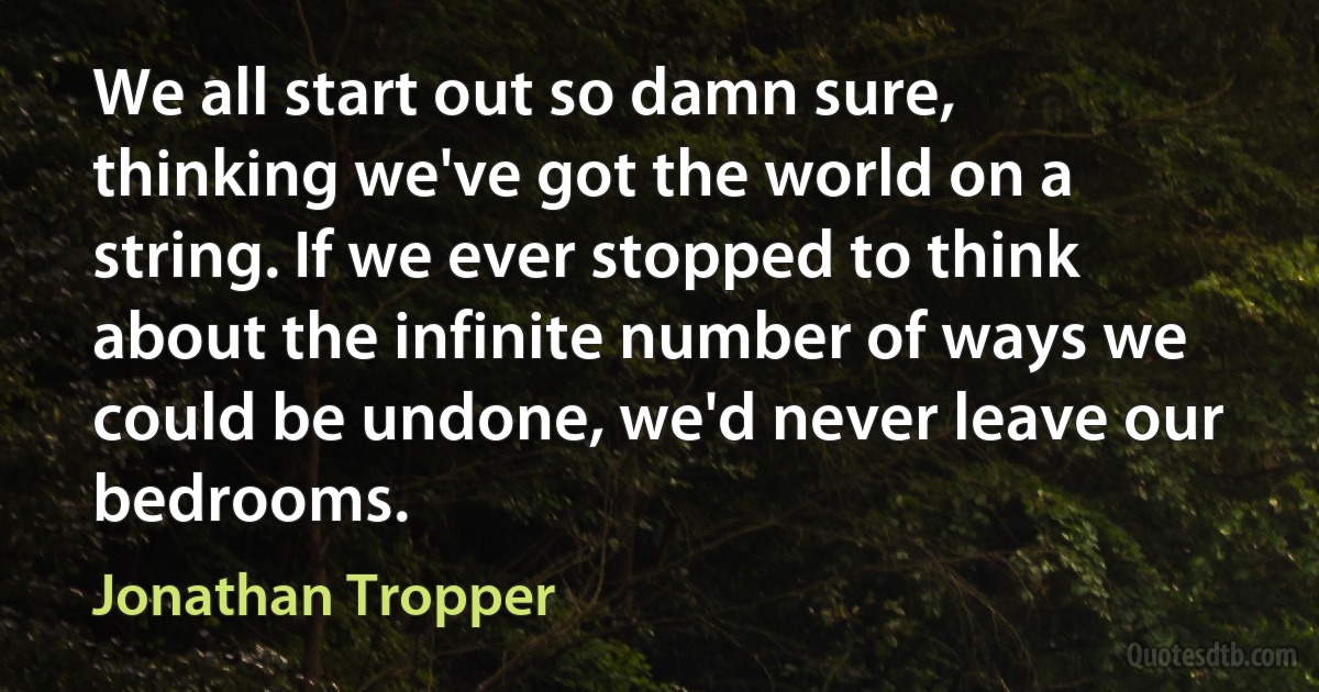 We all start out so damn sure, thinking we've got the world on a string. If we ever stopped to think about the infinite number of ways we could be undone, we'd never leave our bedrooms. (Jonathan Tropper)