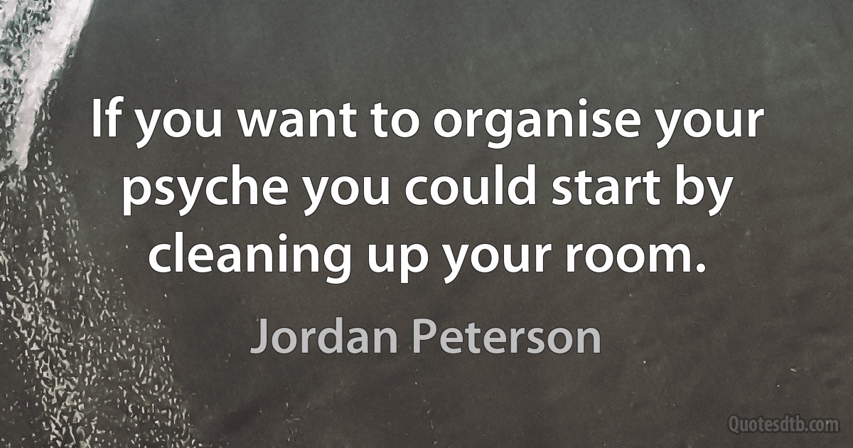 If you want to organise your psyche you could start by cleaning up your room. (Jordan Peterson)