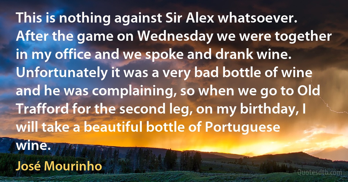 This is nothing against Sir Alex whatsoever. After the game on Wednesday we were together in my office and we spoke and drank wine. Unfortunately it was a very bad bottle of wine and he was complaining, so when we go to Old Trafford for the second leg, on my birthday, I will take a beautiful bottle of Portuguese wine. (José Mourinho)