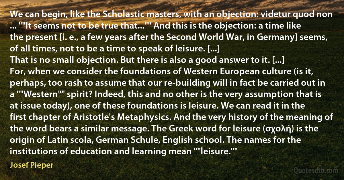 We can begin, like the Scholastic masters, with an objection: videtur quod non ... ""It seems not to be true that..."" And this is the objection: a time like the present [i. e., a few years after the Second World War, in Germany] seems, of all times, not to be a time to speak of leisure. [...]
That is no small objection. But there is also a good answer to it. [...]
For, when we consider the foundations of Western European culture (is it, perhaps, too rash to assume that our re-building will in fact be carried out in a ""Western"" spirit? Indeed, this and no other is the very assumption that is at issue today), one of these foundations is leisure. We can read it in the first chapter of Aristotle's Metaphysics. And the very history of the meaning of the word bears a similar message. The Greek word for leisure (σχολή) is the origin of Latin scola, German Schule, English school. The names for the institutions of education and learning mean ""leisure."" (Josef Pieper)