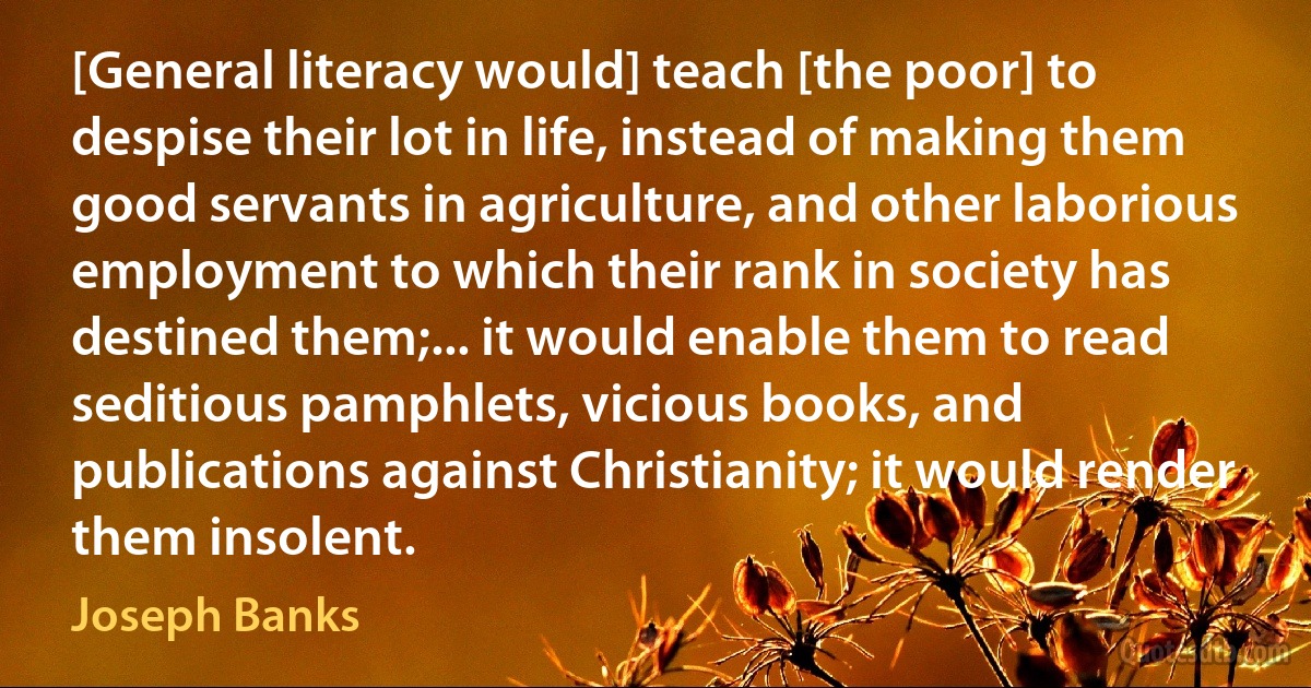 [General literacy would] teach [the poor] to despise their lot in life, instead of making them good servants in agriculture, and other laborious employment to which their rank in society has destined them;... it would enable them to read seditious pamphlets, vicious books, and publications against Christianity; it would render them insolent. (Joseph Banks)