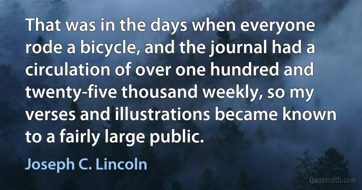 That was in the days when everyone rode a bicycle, and the journal had a circulation of over one hundred and twenty-five thousand weekly, so my verses and illustrations became known to a fairly large public. (Joseph C. Lincoln)