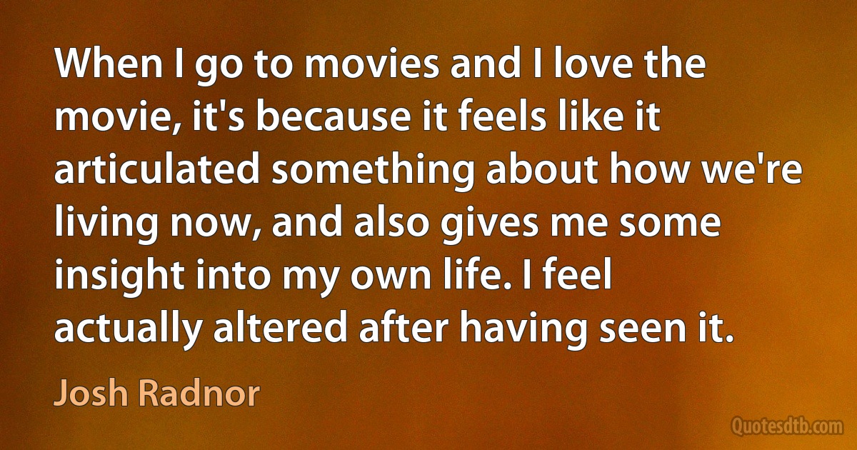 When I go to movies and I love the movie, it's because it feels like it articulated something about how we're living now, and also gives me some insight into my own life. I feel actually altered after having seen it. (Josh Radnor)