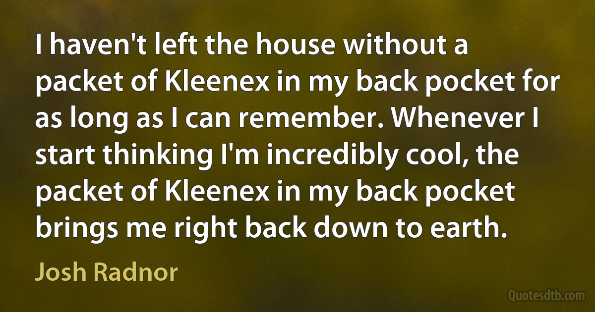 I haven't left the house without a packet of Kleenex in my back pocket for as long as I can remember. Whenever I start thinking I'm incredibly cool, the packet of Kleenex in my back pocket brings me right back down to earth. (Josh Radnor)