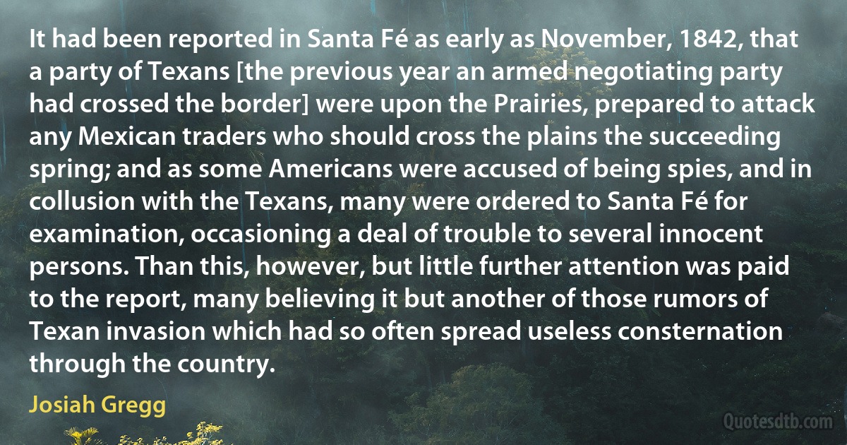 It had been reported in Santa Fé as early as November, 1842, that a party of Texans [the previous year an armed negotiating party had crossed the border] were upon the Prairies, prepared to attack any Mexican traders who should cross the plains the succeeding spring; and as some Americans were accused of being spies, and in collusion with the Texans, many were ordered to Santa Fé for examination, occasioning a deal of trouble to several innocent persons. Than this, however, but little further attention was paid to the report, many believing it but another of those rumors of Texan invasion which had so often spread useless consternation through the country. (Josiah Gregg)